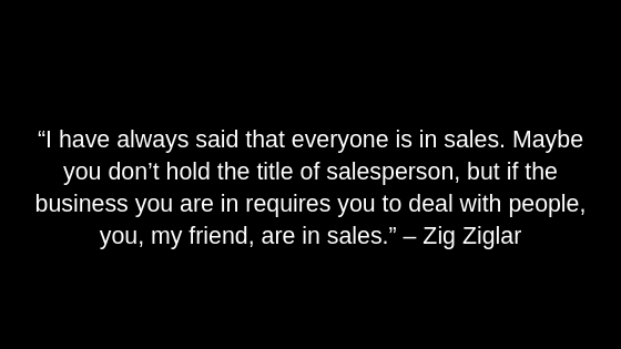 “I have always said that everyone is in sales. Maybe you don’t hold the title of salesperson, but if the business you are in requires you to deal with people, you, my friend, are in sales.” – Zig Ziglar