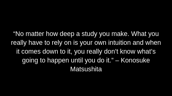 “No matter how deep a study you make. What you really have to rely on is your own intuition and when it comes down to it, you really don’t know what’s going to happen until you do it.” – Konosuke Matsushita