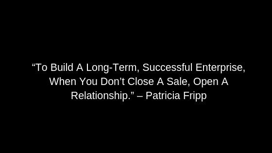 “To Build A Long-Term, Successful Enterprise, When You Don’t Close A Sale, Open A Relationship.” – Patricia Fripp